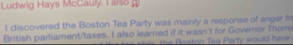 Ludwig Hays McCauly. I also 
l discovered the Boston Tea Party was mainly a response of anger fro 
British parliament/taxes. I also learned if it wasn't for Governor Thoma 
n a t w o ul a v