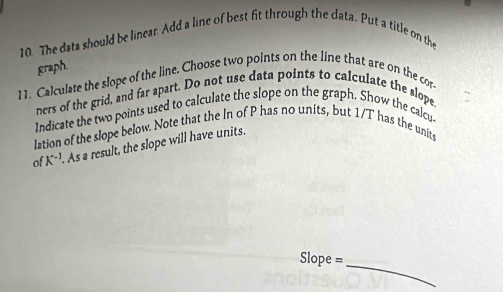 The data should be linear. Add a line of best fit through the data. Put a title on the 
graph. 
11. Calculate the slope of the line. Choose two points on the line that are on the cor- 
ners of the grid, and far apart. Do not use data points to calculate the slope. 
Indicate the two points used to calculate the slope on the graph. Show the calcu- 
lation of the slope below. Note that the In of P has no units, but 1/T has the units 
of K^(-1) As a result, the slope will have units.
Slope =
_