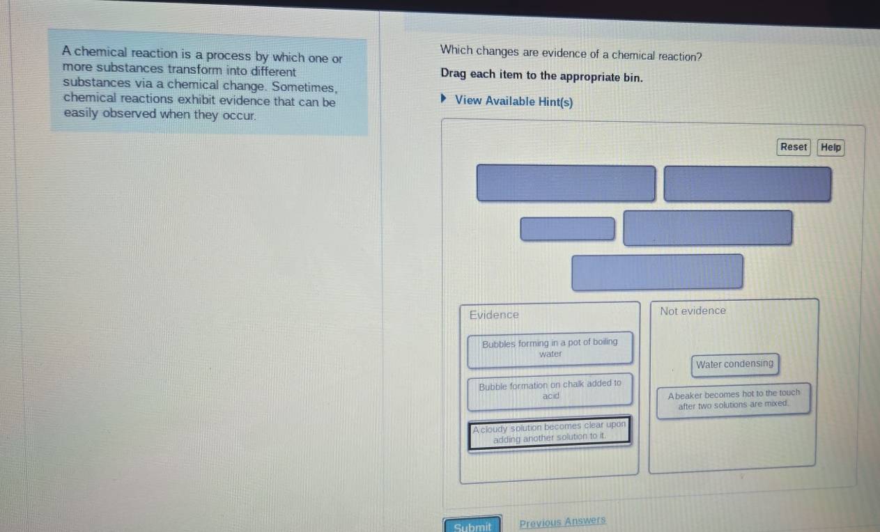 A chemical reaction is a process by which one or
Which changes are evidence of a chemical reaction?
more substances transform into different Drag each item to the appropriate bin.
substances via a chemical change. Sometimes,
chemical reactions exhibit evidence that can be View Available Hint(s)
easily observed when they occur.
Reset Help
Evidence Not evidence
Bubbles forming in a pot of boiling
water
Water condensing
Bubble formation on chalk added to
acid A beaker becomes hot to the touch
after two solutions are mixed.
A cloudy solution becomes clear upor
adding another solution to it.
Submit Previous Answers