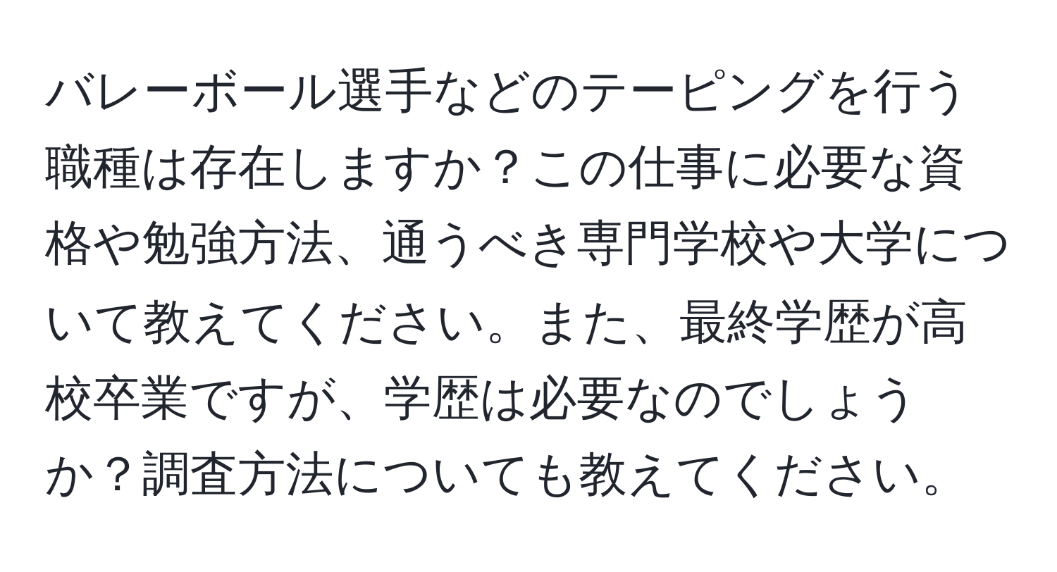 バレーボール選手などのテーピングを行う職種は存在しますか？この仕事に必要な資格や勉強方法、通うべき専門学校や大学について教えてください。また、最終学歴が高校卒業ですが、学歴は必要なのでしょうか？調査方法についても教えてください。