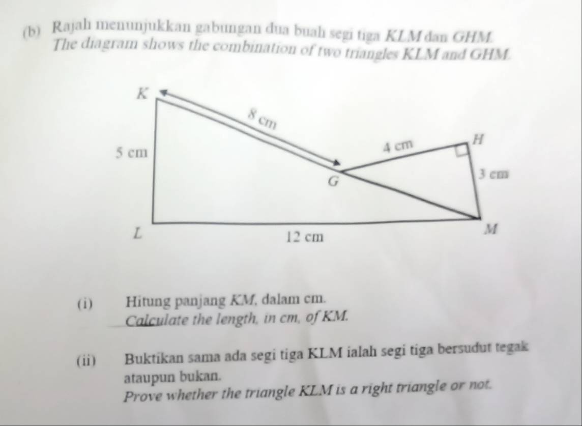 Rajah menunjukkan gabungan dua buah segi tiga KLM dan GHM. 
The diagram shows the combination of two triangles KLM and GHM. 
(i) Hitung panjang KM, dalam cm. 
Calculate the length, in cm, of KM. 
(ii) Buktikan sama ada segi tiga KLM ialah segi tiga bersudut tegak 
ataupun bukan. 
Prove whether the triangle KLM is a right triangle or not.