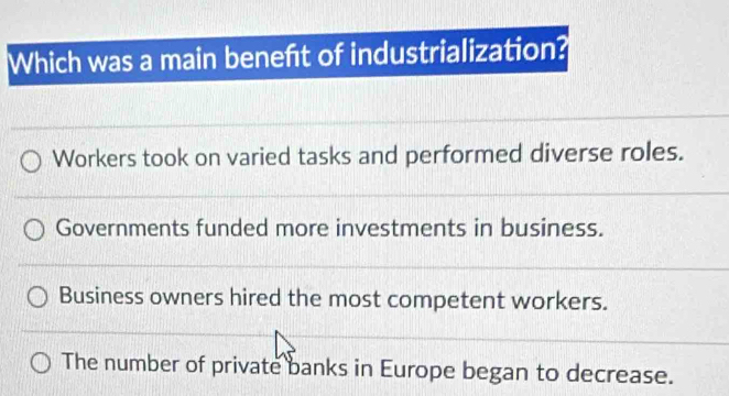 Which was a main beneft of industrialization?
Workers took on varied tasks and performed diverse roles.
Governments funded more investments in business.
Business owners hired the most competent workers.
The number of private banks in Europe began to decrease.