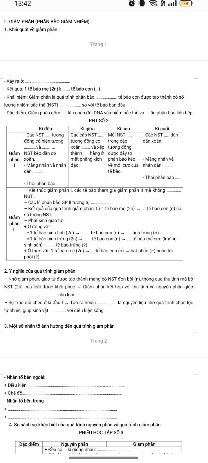 13:42 
79
II. GIẢM PHÂN (PHÂN BÀO GIẢM NHIẾM)
1. Khái quát về giảm phân
Trang 1
- Xảy ra ở:_
- Kết quả: 1 tế bào mẹ (2n) ổ ....... tế bào con (...)
- Khái niệm: Giảm phân là quá trình phân bào _tế bào con được tạo thành có số
lượng nhiễm sắc thể (NST) _, so với tế bào ban đầu.
- Đặc điểm: Giảm phân gồm: .... lần nhân đôi DNA và nhiểm sắc thể và ... lần phân bào liên tiếp.
ố
2. Ý nghĩa của quá trình giảm phân
- Nhờ giảm phân, giao tử được tạo thành mang bộ NST đơn bội (n), thông qua thụ tinh mà bộ
NST (2n) của loài được khôi phục .. Giảm phân kết hợp với thụ tinh và nguyên phân giúp
_cho loài.
- Sự trao đối chéo ở kì đầu I - Tạo ra nhiều _là nguyên liệu cho quá trình chọn lọc
tự nhiên, giúp sinh vật _với điều kiện sống
3. Một số nhân tố ảnh hưởng đến quá trình giảm phân
Trang 2
- Nhân tố bên ngoài:
+ Điều kiện._
+ Chế độ
- Nhân tố bên trong
_
_
4. So sánh sự khác biệt của quá trình nguyên phân và quá trình giảm phân
PhIẾU HOC TÂP SỐ 3
Đặc điểm Nguyên phân Giảm phân
+ Đều có ... ki giống nhau:_