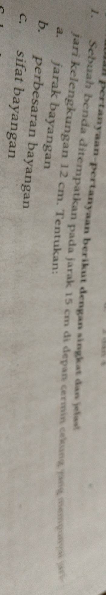 = ertanyaan-pertanyaan berikut dengan singkat an a 
1. Sebuah benda ditempatkan pada jarak 15 cm di depan cermin cekung jang mempunyai jar 
jari kelengkungan 12 cm. Tentukan: 
a. jarak bayangan 
b. perbesaran bayangan 
c. sifat bayangan