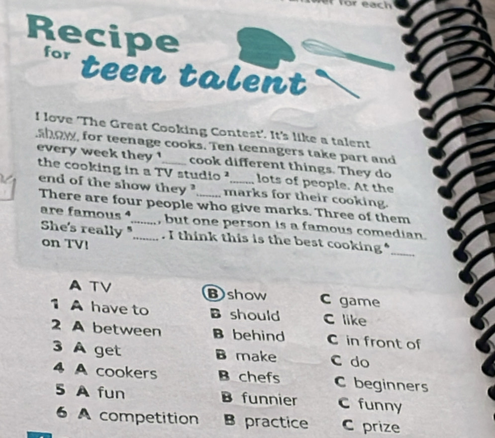 for each
Recipe
for
teen talent
I love ‘The Great Cooking Contest’. It's like a talent
ahow, for teenage cooks. Ten teenagers take part and
every week they ! cook different things. They do
the cooking in a TV studio ²_ lots of people. At the
end of the show they ? marks for their cooking.
There are four people who give marks. Three of them
are famous _, but one person is a famous comedian.
She's really " . I think this is the best cooking*_
on TV!
A TV
Bshow C game
1 A have to B should C like
2 A between B behind C in front of
3 A get B make C do
4 A cookers B chefs C beginners
5 A fun B funnier C funny
6 A competition Bepractice C prize