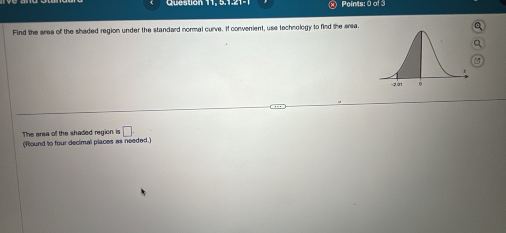 Question 11, 5.1.21-1 Points: 0 of 3 
Find the area of the shaded region under the standard normal curve. If convenient, use technology to find the area. 
a
z
The area of the shaded region is □. 
(Round to four decimal places as needed.)