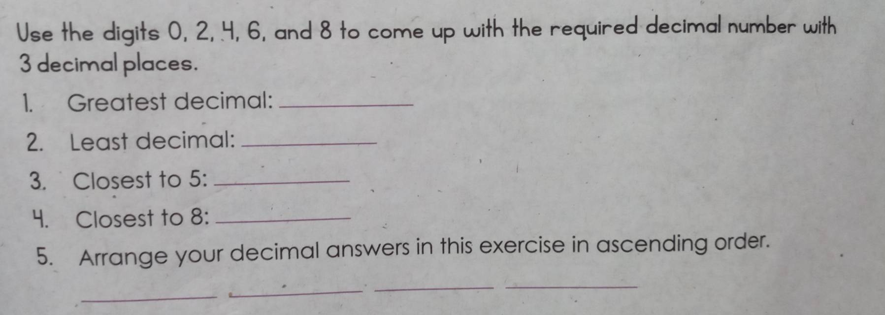 Use the digits 0, 2, 4, 6, and 8 to come up with the required decimal number with
3 decimal places. 
1. Greatest decimal:_ 
2. Least decimal:_ 
3. Closest to 5 :_ 
4. Closest to 8 :_ 
5. Arrange your decimal answers in this exercise in ascending order. 
_ 
_ 
__