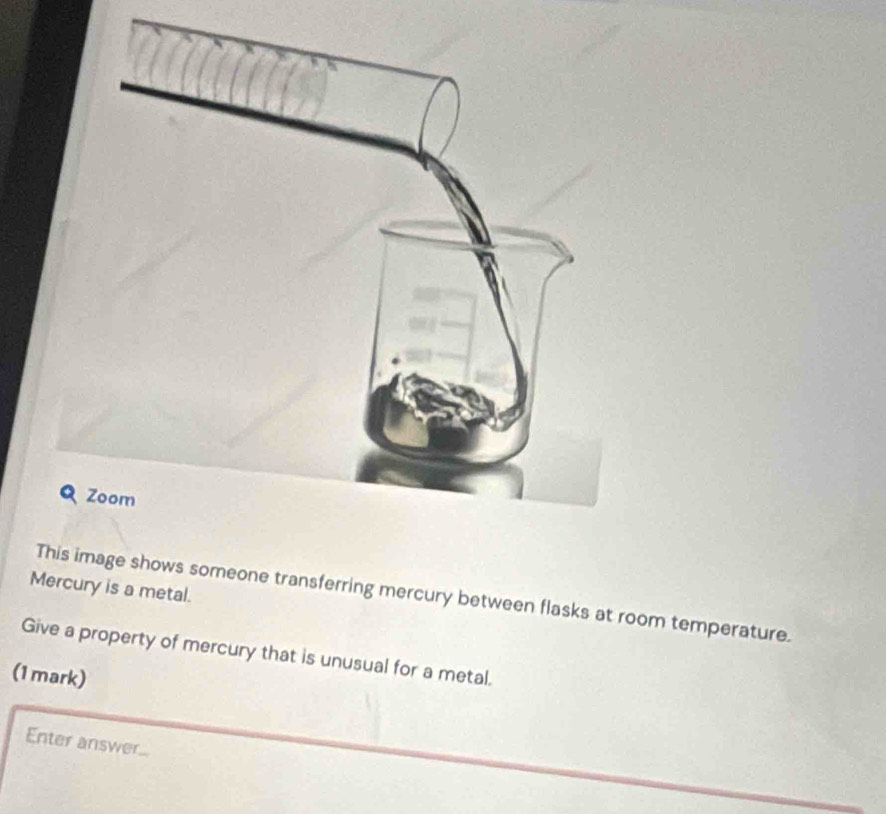 Mercury is a metal. 
Timage shows someone transferring mercury between flasks at room temperature. 
Give a property of mercury that is unusual for a metal. 
(1 mark) 
Enter answer...
