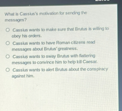 What is Cassius's motivation for sending the
messages?
Cassius wants to make sure that Brutus is willing to
obey his orders.
Cassius wants to have Roman citizens read
messages about Brutus' greatness.
Cassius wants to sway Brutus with flattering
messages to convince him to help kill Caesar.
Cassius wants to alert Brutus about the conspiracy
against him.