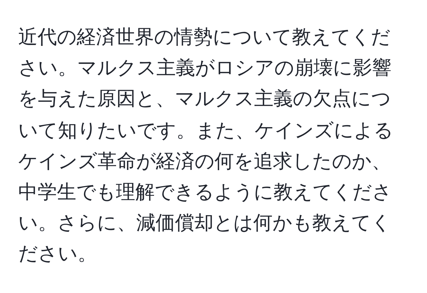 近代の経済世界の情勢について教えてください。マルクス主義がロシアの崩壊に影響を与えた原因と、マルクス主義の欠点について知りたいです。また、ケインズによるケインズ革命が経済の何を追求したのか、中学生でも理解できるように教えてください。さらに、減価償却とは何かも教えてください。