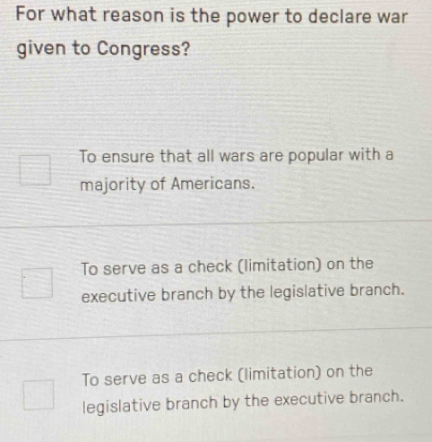 For what reason is the power to declare war
given to Congress?
To ensure that all wars are popular with a
majority of Americans.
To serve as a check (limitation) on the
executive branch by the legislative branch.
To serve as a check (limitation) on the
legislative branch by the executive branch.