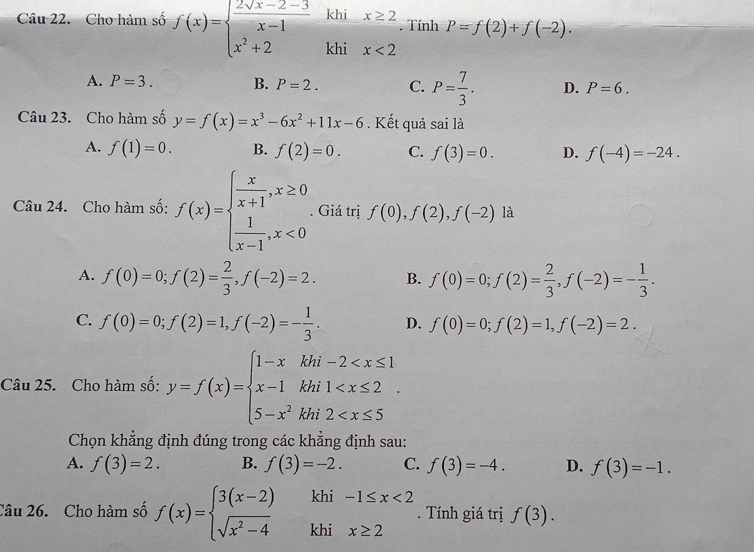 Cho hàm số f(x)=beginarrayl  (2sqrt(x)-2-3)/x-1  x^2+2endarray. khi x≥ 2. Tính P=f(2)+f(-2).
khi x<2</tex>
A. P=3. B. P=2. C. P= 7/3 .
D. P=6.
Câu 23. Cho hàm số y=f(x)=x^3-6x^2+11x-6. Kết quả saila
A. f(1)=0. B. f(2)=0. C. f(3)=0. D. f(-4)=-24.
Câu 24. Cho hàm số: f(x)=beginarrayl  x/x+1 ,x≥ 0  1/x-1 ,x<0endarray.. Giá trị f(0),f(2),f(-2)la
A. f(0)=0;f(2)= 2/3 ,f(-2)=2. f(0)=0;f(2)= 2/3 ,f(-2)=- 1/3 .
B.
C. f(0)=0;f(2)=1,f(-2)=- 1/3 .
D. f(0)=0;f(2)=1,f(-2)=2.
Câu 25. Cho hàm số: y=f(x)=beginarrayl 1-xkhi-2
Chọn khẳng định đúng trong các khẳng định sau:
A. f(3)=2. B. f(3)=-2. C. f(3)=-4. D. f(3)=-1.
Câu 26. Cho hàm số f(x)=beginarrayl 3(x-2)khi-1≤ x<2 sqrt(x^2-4)khix≥ 2endarray.. Tính giá trị f(3).