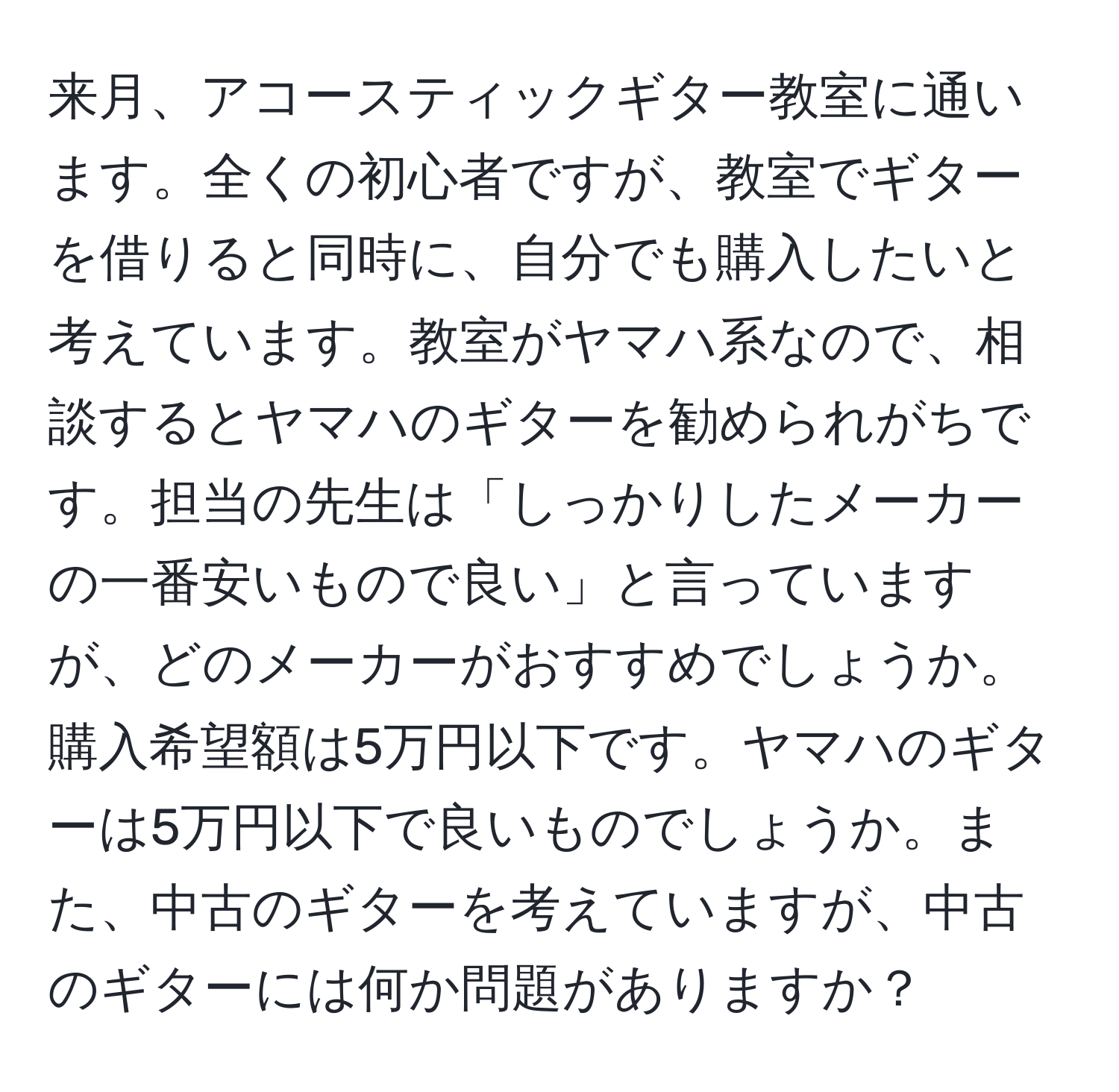 来月、アコースティックギター教室に通います。全くの初心者ですが、教室でギターを借りると同時に、自分でも購入したいと考えています。教室がヤマハ系なので、相談するとヤマハのギターを勧められがちです。担当の先生は「しっかりしたメーカーの一番安いもので良い」と言っていますが、どのメーカーがおすすめでしょうか。購入希望額は5万円以下です。ヤマハのギターは5万円以下で良いものでしょうか。また、中古のギターを考えていますが、中古のギターには何か問題がありますか？