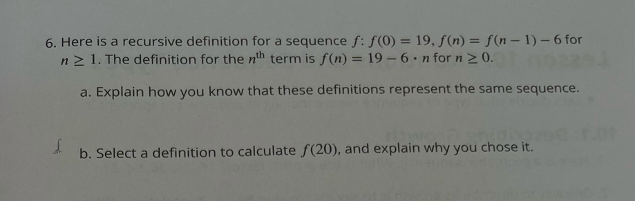 Here is a recursive definition for a sequence f:f(0)=19, f(n)=f(n-1)-6 for
n≥ 1. The definition for the n^(th) term is f(n)=19-6· n for n≥ 0. 
a. Explain how you know that these definitions represent the same sequence. 
b. Select a definition to calculate f(20) , and explain why you chose it.