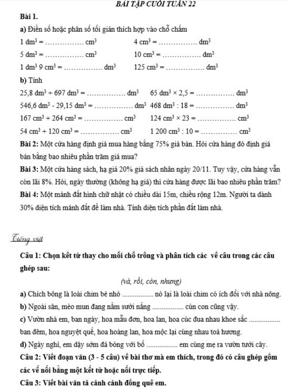 BẢI TẠP CUÔI TUÂN 22
Bài 1.
a) Điền số hoặc phân số tối giản thích hợp vào chỗ chấm
_ 1dm^3=
cm^3
_ 4cm^3=
dm^3
_ 5dm^3=
cm^3
10cm^3= _
dm^3
_ 1dm^39cm^3=
dm^3 125cm^3= _
dm^3
b) Tính
_ 25,8dm^3+697dm^3=
dm^3 65dm^3* 2,5= _
dm^3
546,6dm^3-29,15dm^3= _
_ dm^3468dm^3:18=
dm^3
167cm^3+264cm^3= _
cm^3 124cm^3* 23= _
cm^3
_ 54cm^3+120cm^3=
cm^3 1200cm^3:10= _
cm^3
Bài 2: Một cửa hàng định giá mua hàng bằng 75% giá bán. Hỏi cửa hàng đó định giá
bán bằng bao nhiêu phần trăm giá mua?
Bài 3: Một cửa hàng sách, hạ giá 20% giá sách nhân ngày 20/11. Tuy vậy, cửa hàng vẫn
còn lãi 8%. Hỏi, ngày thường (không hạ giá) thì cửa hàng được lãi bao nhiêu phần trăm?
Bài 4: Một mảnh đất hình chữ nhật có chiều dài 15m, chiều rộng 12m. Người ta dành
30% diện tích mảnh đất để làm nhà. Tính diện tích phần đất làm nhà.
Ciếng việt
Câu 1: Chọn kết từ thay cho mồi chổ trồng và phân tích các về câu trong các câu
ghép sau:
(và, rồi, còn, nhưng)
a) Chích bông là loài chim bé nhỏ _nó lại là loài chim có ích đổi với nhà nông.
b) Ngoài sân, mèo mun đang nằm sưởi nắng _cún con cũng vậy.
c) Vườn nhà em, ban ngày, hoa mẫu đơn, hoa lan, hoa cúc đua nhau khoe sắc_
ban đêm, hoa nguyệt quế, hoa hoàng lan, hoa mộc lại cùng nhau toả hương.
d) Ngày nghi, em dậy sớm đá bóng với bổ _em cùng mẹ ra vườn tưới cây.
Câu 2: Viết đoạn văn (3 - 5 câu) về bài thơ mà em thích, trong đó có câu ghép gồm
các vế nối bằng một kết từ hoặc nổi trực tiếp.
Câu 3: Viết bài văn tả cảnh cánh đồng quê em.