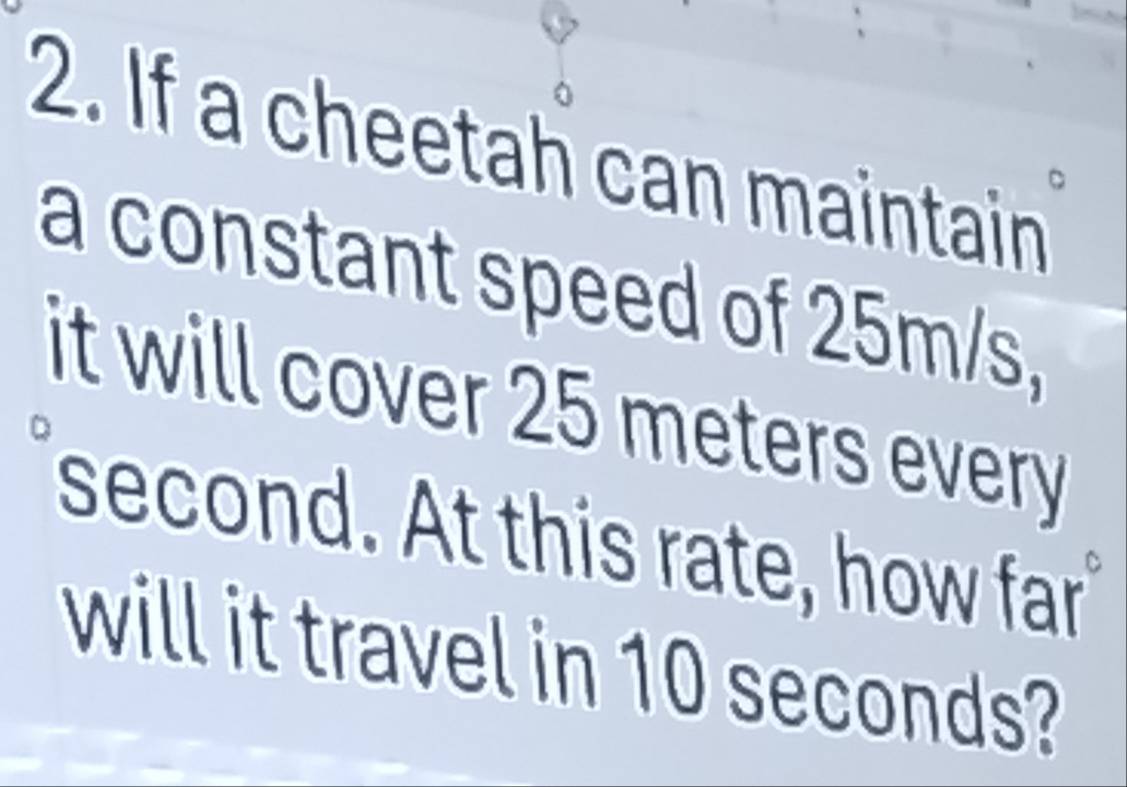 If a cheetah can maintain 
a constant speed of 25m/s, 
it will cover 25 meters every
second. At this rate, how far 
will it travel in 10 seconds?