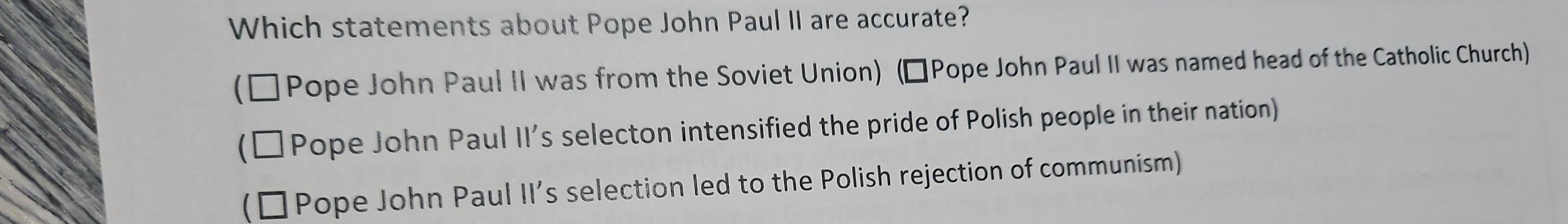 Which statements about Pope John Paul II are accurate?
(□ Pope John Paul II was from the Soviet Union) (ÉPope John Paul II was named head of the Catholic Church)
Pope John Paul II’s selecton intensified the pride of Polish people in their nation)
Pope John Paul II’s selection led to the Polish rejection of communism)