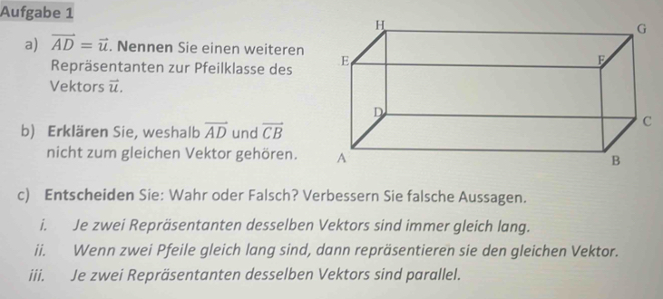 Aufgabe 1 
a) vector AD=vector u. Nennen Sie einen weiteren 
Repräsentanten zur Pfeilklasse des 
Vektors vector u. 
b) Erklären Sie, weshalb vector AD und vector CB
nicht zum gleichen Vektor gehören. 
c) Entscheiden Sie: Wahr oder Falsch? Verbessern Sie falsche Aussagen. 
i. Je zwei Repräsentanten desselben Vektors sind immer gleich lang. 
ii. Wenn zwei Pfeile gleich lang sind, dann repräsentieren sie den gleichen Vektor. 
iii. Je zwei Repräsentanten desselben Vektors sind parallel.