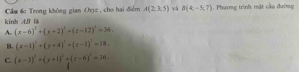 Trong không gian Oxyz , cho hai điểm A(2;3;5) yà B(4;-5;7). Phương trình mặt cầu đường
kính AB là
A. (x-6)^2+(y+2)^2+(z-12)^2=36.
B. (x-1)^2+(y+4)^2+(z-1)^2=18.
C. (x-3)^2+(y+1)^2+(z-6)^2=36.