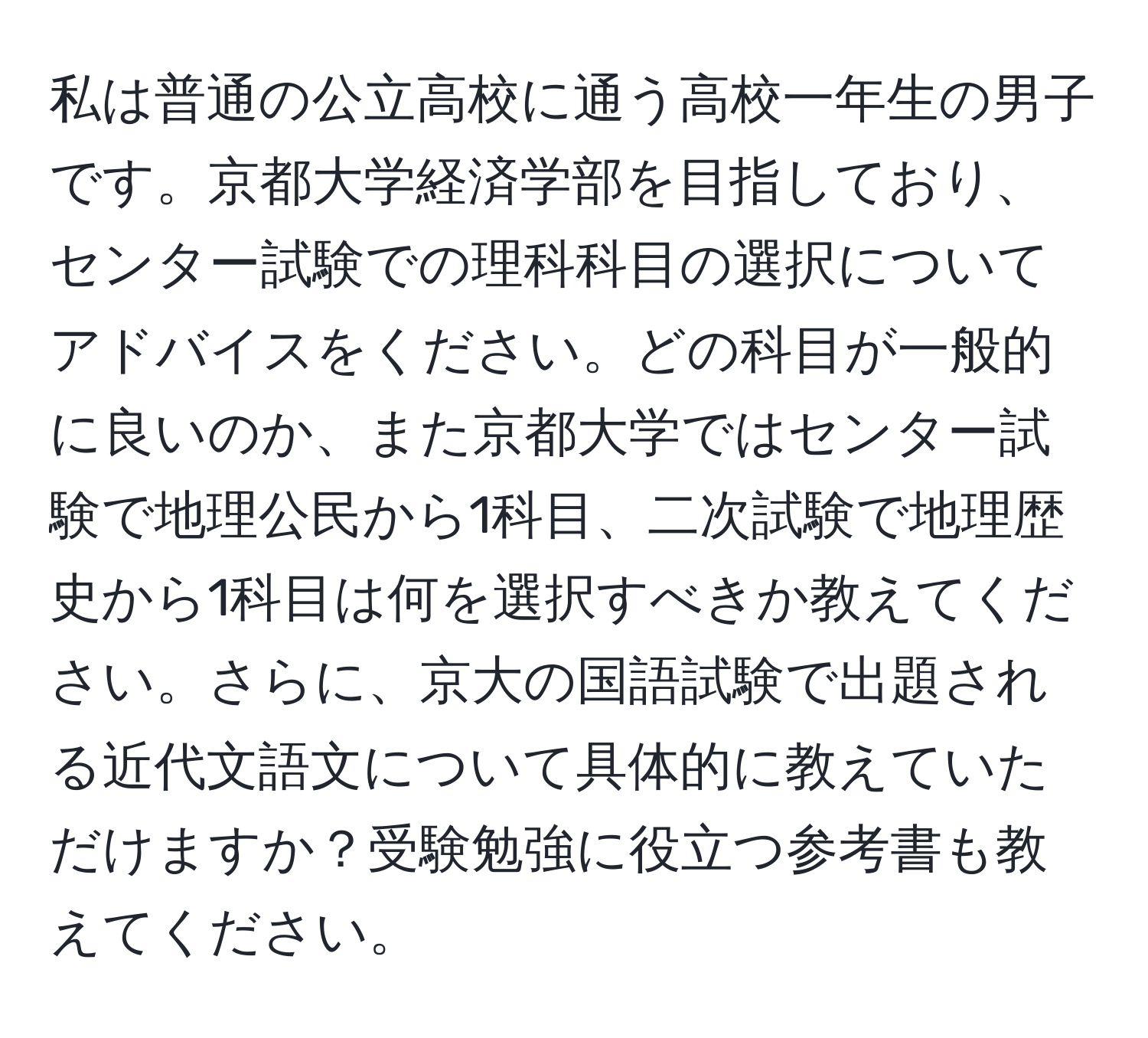 私は普通の公立高校に通う高校一年生の男子です。京都大学経済学部を目指しており、センター試験での理科科目の選択についてアドバイスをください。どの科目が一般的に良いのか、また京都大学ではセンター試験で地理公民から1科目、二次試験で地理歴史から1科目は何を選択すべきか教えてください。さらに、京大の国語試験で出題される近代文語文について具体的に教えていただけますか？受験勉強に役立つ参考書も教えてください。