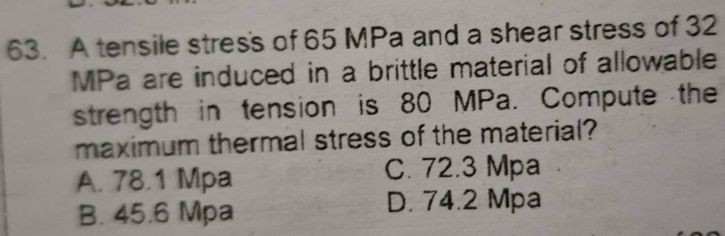 A tensile stress of 65 MPa and a shear stress of 32
MPa are induced in a brittle material of allowable
strength in tension is 80 MPa. Compute the
maximum thermal stress of the material?
A. 78.1 Mpa
C. 72.3 Mpa
B. 45.6 Mpa
D. 74.2 Mpa