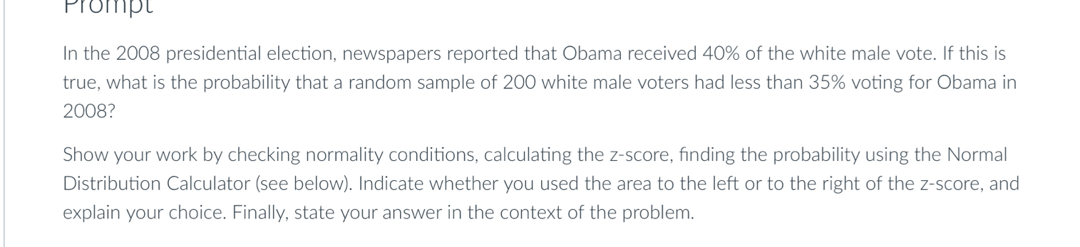 Prompt 
In the 2008 presidential election, newspapers reported that Obama received 40% of the white male vote. If this is 
true, what is the probability that a random sample of 200 white male voters had less than 35% voting for Obama in 
2008? 
Show your work by checking normality conditions, calculating the z-score, finding the probability using the Normal 
Distribution Calculator (see below). Indicate whether you used the area to the left or to the right of the z-score, and 
explain your choice. Finally, state your answer in the context of the problem.