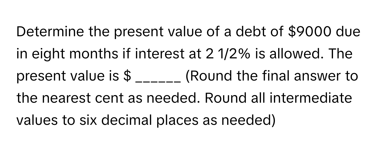 Determine the present value of a debt of $9000 due in eight months if interest at 2 1/2% is allowed. The present value is $ ______ (Round the final answer to the nearest cent as needed. Round all intermediate values to six decimal places as needed)