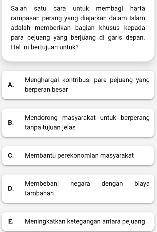 Salah satu cara untuk membagi harta
rampasan perang yang diajarkan dalam Islam
adalah memberikan bagian khusus kepada
para pejuang yang berjuang di garis depan.
Hal ini bertujuan untuk?
Menghargai kontribusi para pejuang yang
A.
berperan besar
B. Mendorong masyarakat untuk berperang
tanpa tujuan jelas
C. Membantu perekonomian masyarakat
Membebani negara dengan biaya
D.
tambahan
E. Meningkatkan ketegangan antara pejuang