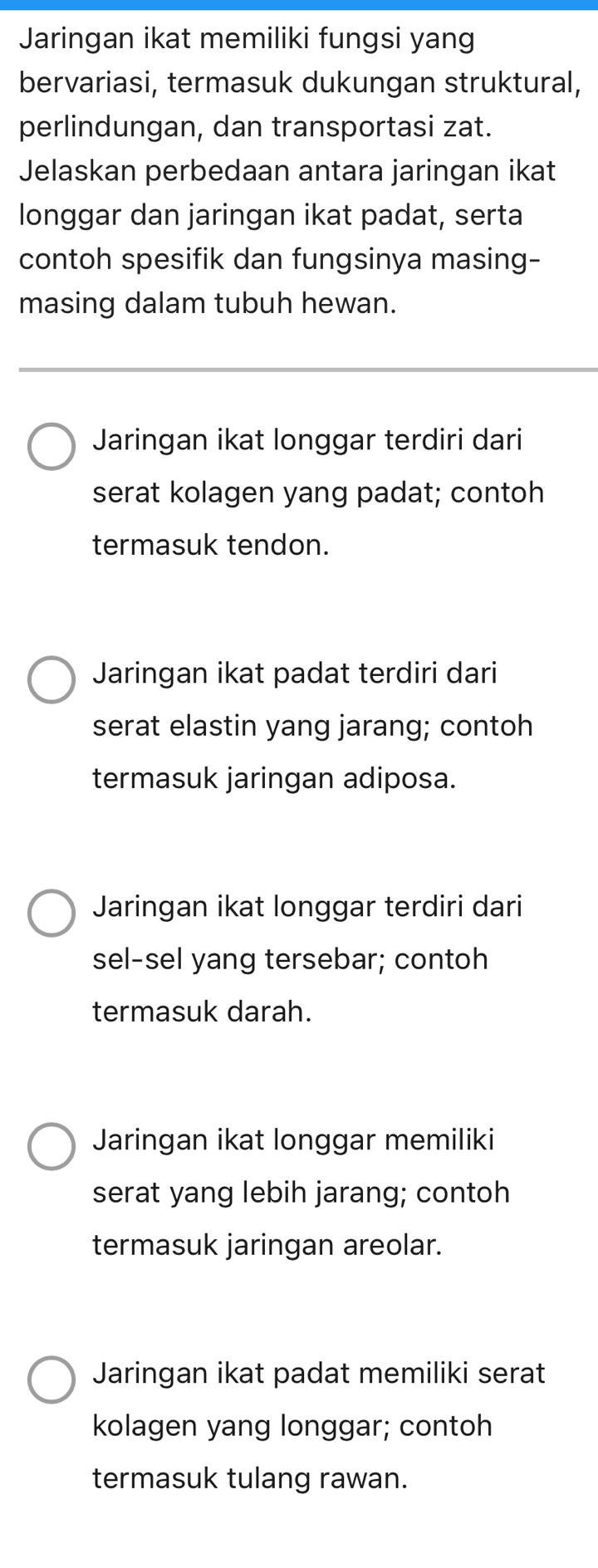 Jaringan ikat memiliki fungsi yang
bervariasi, termasuk dukungan struktural,
perlindungan, dan transportasi zat.
Jelaskan perbedaan antara jaringan ikat
longgar dan jaringan ikat padat, serta
contoh spesifik dan fungsinya masing-
masing dalam tubuh hewan.
Jaringan ikat longgar terdiri dari
serat kolagen yang padat; contoh
termasuk tendon.
Jaringan ikat padat terdiri dari
serat elastin yang jarang; contoh
termasuk jaringan adiposa.
Jaringan ikat longgar terdiri dari
sel-sel yang tersebar; contoh
termasuk darah.
Jaringan ikat longgar memiliki
serat yang lebih jarang; contoh
termasuk jaringan areolar.
Jaringan ikat padat memiliki serat
kolagen yang longgar; contoh
termasuk tulang rawan.