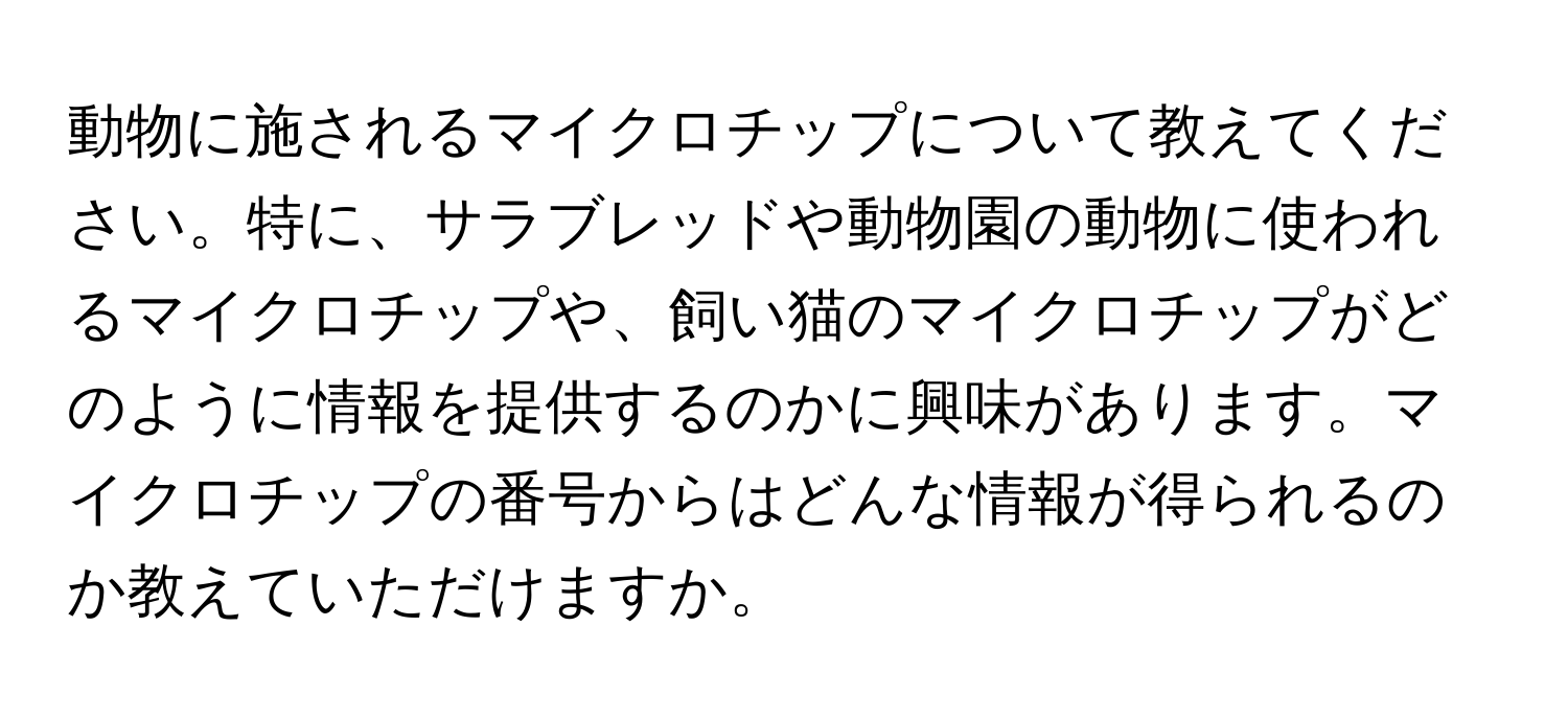 動物に施されるマイクロチップについて教えてください。特に、サラブレッドや動物園の動物に使われるマイクロチップや、飼い猫のマイクロチップがどのように情報を提供するのかに興味があります。マイクロチップの番号からはどんな情報が得られるのか教えていただけますか。