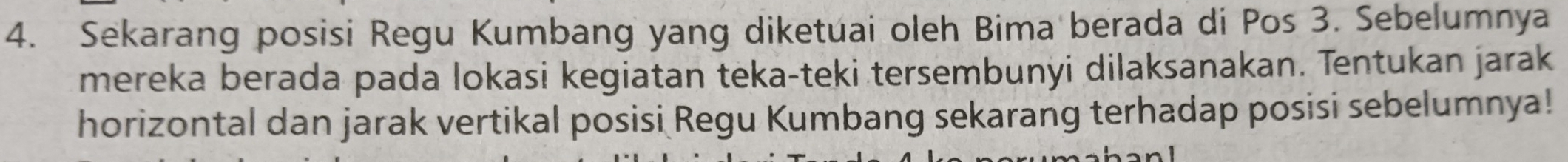 Sekarang posisi Regu Kumbang yang diketuai oleh Bima berada di Pos 3. Sebelumnya 
mereka berada pada lokasi kegiatan teka-teki tersembunyi dilaksanakan. Tentukan jarak 
horizontal dan jarak vertikal posisi Regu Kumbang sekarang terhadap posisi sebelumnya!