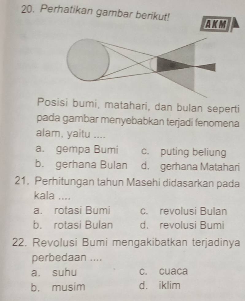 Perhatikan gambar berikut!
AKM
Posisi bumi, matahari, dan bulan seperti
pada gambar menyebabkan terjadi fenomena
alam, yaitu ....
a. gempa Bumi c. puting beliung
b. gerhana Bulan d. gerhana Matahari
21. Perhitungan tahun Masehi didasarkan pada
kala ....
a. rotasi Bumi c. revolusi Bulan
b. rotasi Bulan d. revolusi Bumi
22. Revolusi Bumi mengakibatkan terjadinya
perbedaan ....
a. suhu c. cuaca
b. musim d. iklim