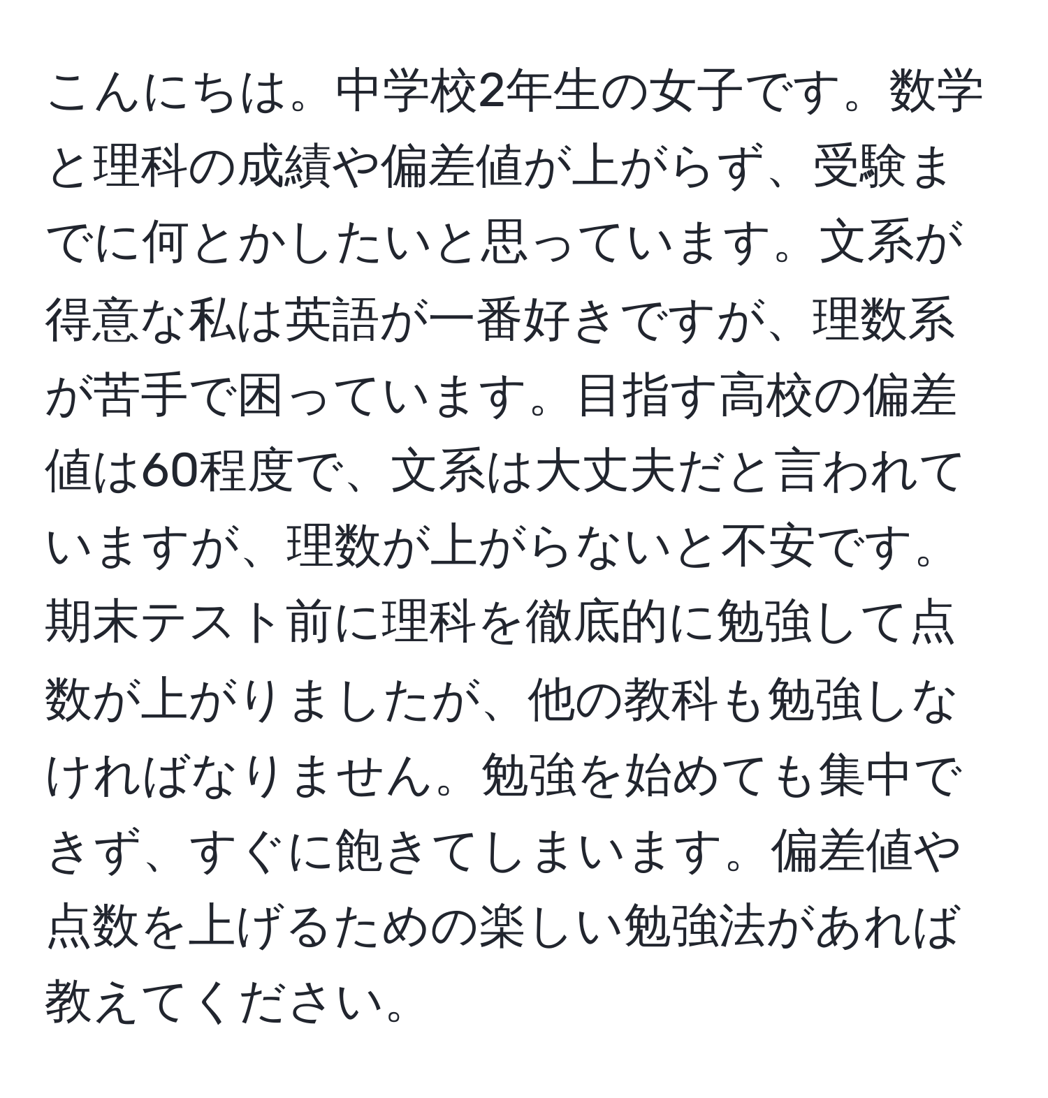 こんにちは。中学校2年生の女子です。数学と理科の成績や偏差値が上がらず、受験までに何とかしたいと思っています。文系が得意な私は英語が一番好きですが、理数系が苦手で困っています。目指す高校の偏差値は60程度で、文系は大丈夫だと言われていますが、理数が上がらないと不安です。期末テスト前に理科を徹底的に勉強して点数が上がりましたが、他の教科も勉強しなければなりません。勉強を始めても集中できず、すぐに飽きてしまいます。偏差値や点数を上げるための楽しい勉強法があれば教えてください。