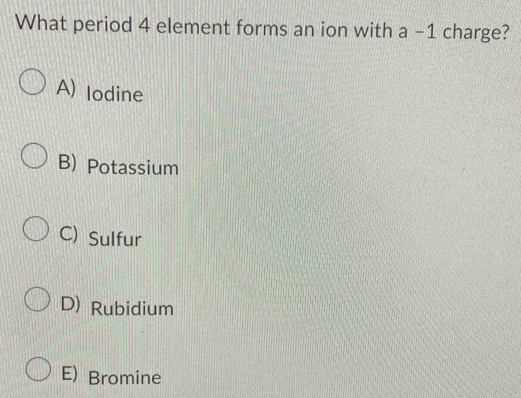 What period 4 element forms an ion with a -1 charge?
A) lodine
B) Potassium
C) Sulfur
D) Rubidium
E) Bromine