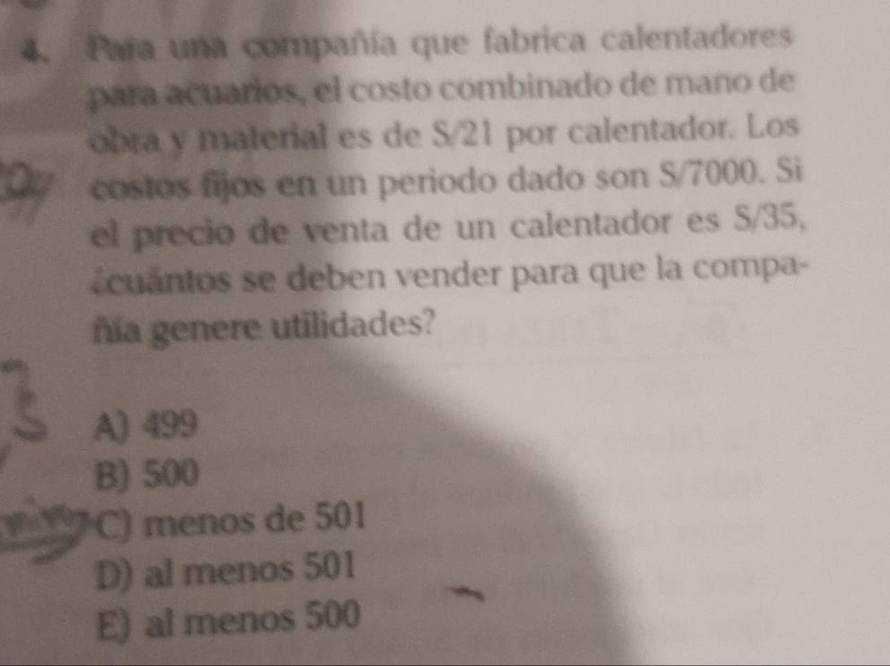 Para una compañía que fabrica calentadores
para acuarios, el costo combinado de mano de
obra y material es de S/21 por calentador. Los
costos fijos en un periodo dado son S/7000. Si
el precio de venta de un calentador es S/35,
cuantos se deben vender para que la compa-
ñía genere utilidades?
A) 499
B) 500
C) menos de 501
D) al menos 501
E) al menos 500