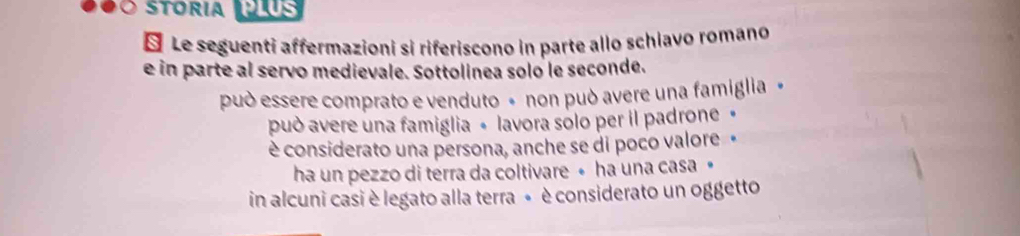 100 Stória J9us
§ Le seguenti affermazioni si riferiscono in parte allo schiavo romano
e in parte al servo medievale. Sottolinea solo le seconde.
può essere comprato e venduto « non può avere una famiglia »
può avere una famiglia « lavora sólo per il padrone »
è considerato una persona, anche se di poco valore«
ha un pezzo di terra da coltivare • ha una casa »•
in alcuni casi è legato alla terra « è considerato un oggetto