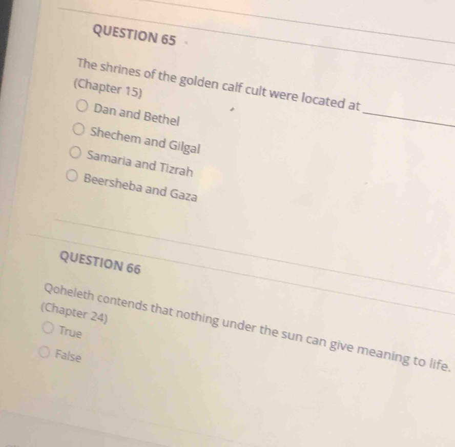 The shrines of the golden calf cult were located at
(Chapter 15)
Dan and Bethel
_
Shechem and Gilgal
Samaria and Tizrah
Beersheba and Gaza
_
_
_
QUESTION 66_
(Chapter 24)
Qoheleth contends that nothing under the sun can give meaning to life
True
False