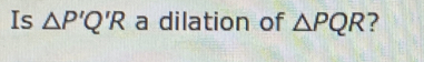 Is △ P'Q'R a dilation of △ PQR ?