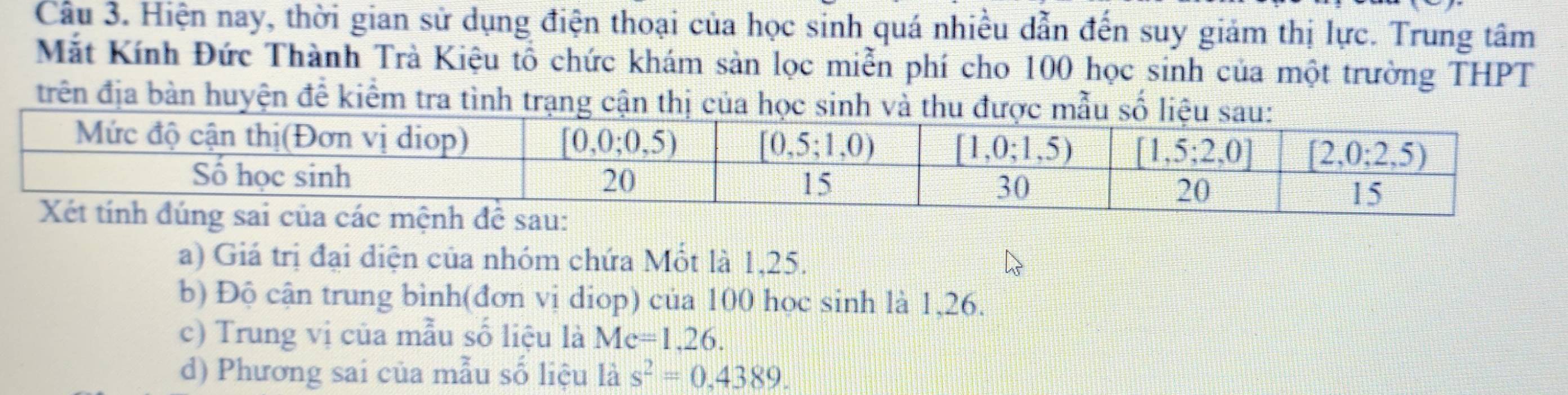 Cầu 3. Hiện nay, thời gian sử dụng điện thoại của học sinh quá nhiều dẫn đến suy giảm thị lực. Trung tâm
Mắt Kính Đức Thành Trà Kiệu tổ chức khám sản lọc miễn phí cho 100 học sinh của một trường THPT
trên địa bàn huyện để kiểm tra tình trạng cận thị của học sinh và thu được mẫu số liệu sau
a) Giá trị đại diện của nhóm chứa Mốt là 1,25.
b) Độ cận trung bình(đơn vị diop) của 100 học sinh là 1,26.
c) Trung vị của mẫu số liệu là Me=1,26.
d) Phương sai của mẫu số liệu là s^2=0,4389.