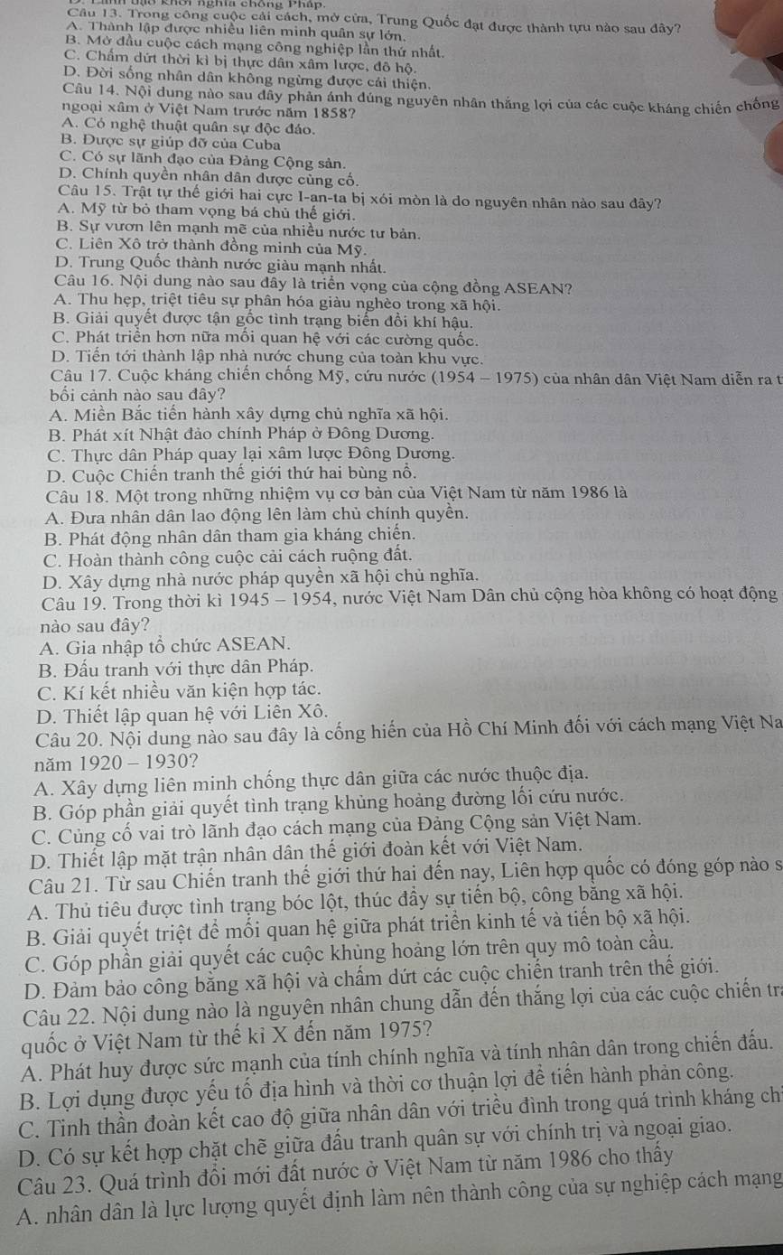 Trong công cuộc cải cách, mở cửa, Trung Quốc đạt được thành tựu nào sau đây?
A. Thành lập được nhiều liên minh quân sự lớn,
B. Mở đầu cuộc cách mạng công nghiệp lần thứ nhất
C. Chấm dứt thời kỉ bị thực dân xâm lược, đô hộ.
D. Đời sống nhân dân không ngừng được cải thiện.
Câu 14. Nội dung nào sau dây phản ánh đúng nguyên nhân thắng lợi của các cuộc kháng chiến chống
ngoại xâm ở Việt Nam trước năm 1858?
A. Có nghệ thuật quân sự độc đáo.
B. Được sự giúp đỡ của Cuba
C. Có sự lãnh đạo của Đảng Cộng sản.
D. Chính quyền nhân dân dược cùng cố.
Câu 15. Trật tự thế giới hai cực I-an-ta bị xói mòn là do nguyên nhân nào sau đây?
A. Mỹ từ bỏ tham vọng bá chủ thế giới.
B. Sự vươn lên mạnh mẽ của nhiều nước tư bản.
C. Liên Xô trở thành đồng minh của Mỹ.
D. Trung Quốc thành nước giàu mạnh nhất.
Câu 16. Nội dung nào sau đây là triển vọng của cộng đồng ASEAN?
A. Thu hẹp, triệt tiêu sự phân hóa giàu nghèo trong xã hội.
B. Giải quyết được tận gốc tình trạng biến đồi khí hậu.
C. Phát triển hơn nữa mối quan hệ với các cường quốc.
D. Tiển tới thành lập nhà nước chung của toàn khu vực.
Câu 17. Cuộc kháng chiến chống Mỹ, cứu nước (1954 - 1975) của nhân dân Việt Nam diễn ra t
bối cảnh nào sau đây?
A. Miền Bắc tiến hành xây dựng chủ nghĩa xã hội
B. Phát xít Nhật đảo chính Pháp ở Đông Dương.
C. Thực dân Pháp quay lại xâm lược Đông Dương
D. Cuộc Chiến tranh thế giới thứ hai bùng nổ.
Câu 18. Một trong những nhiệm vụ cơ bản của Việt Nam từ năm 1986 là
A. Đưa nhân dân lao động lên làm chủ chính quyền.
B. Phát động nhân dân tham gia kháng chiến.
C. Hoàn thành công cuộc cải cách ruộng đất.
D. Xây dựng nhà nước pháp quyền xã hội chủ nghĩa.
Câu 19. Trong thời kì 1945-19 54 4, nước Việt Nam Dân chủ cộng hòa không có hoạt động
nào sau đây?
A. Gia nhập tổ chức ASEAN.
B. Đấu tranh với thực dân Pháp.
C. Kí kết nhiều văn kiện hợp tác.
D. Thiết lập quan hệ với Liên Xô.
Câu 20. Nội dung nào sau đây là cống hiến của Hồ Chí Minh đối với cách mạng Việt Na
năm 1920-193 0 ?
A. Xây dựng liên minh chống thực dân giữa các nước thuộc địa.
B. Góp phần giải quyết tình trạng khủng hoảng đường lối cứu nước.
C. Củng cố vai trò lãnh đạo cách mạng của Đảng Cộng sản Việt Nam.
D. Thiết lập mặt trận nhân dân thế giới đoàn kết với Việt Nam.
Câu 21. Từ sau Chiến tranh thế giới thứ hai đến nay, Liên hợp quốc có đóng góp nào sĩ
A. Thủ tiêu được tình trạng bóc lột, thúc đầy sự tiến bộ, công bằng xã hội.
B. Giải quyết triệt để mối quan hệ giữa phát triển kinh tế và tiến bộ xã hội.
C. Góp phần giải quyết các cuộc khủng hoảng lớn trên quy mô toàn cầu.
D. Đảm bảo công bằng xã hội và chẩm dứt các cuộc chiến tranh trên thế giới.
Câu 22. Nội dung nào là nguyên nhân chung dẫn đến thắng lợi của các cuộc chiến trị
quốc ở Việt Nam từ thế kỉ X đến năm 1975?
A. Phát huy được sức mạnh của tính chính nghĩa và tính nhân dân trong chiến đấu.
B. Lợi dụng được yếu tố địa hình và thời cơ thuận lợi để tiến hành phản công.
C. Tinh thần đoàn kết cao độ giữa nhân dân với triều đình trong quá trình kháng chỉ
D. Có sự kết hợp chặt chẽ giữa đầu tranh quân sự với chính trị và ngoại giao.
Câu 23. Quá trình đổi mới đất nước ở Việt Nam từ năm 1986 cho thấy
A. nhân dân là lực lượng quyết định làm nên thành công của sự nghiệp cách mạng