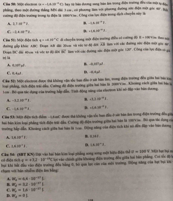 Một electron (e=-1,6.10^(-19)C) bay từ bản dương sang bán âm trong điện trường đều của một tụ điện
phẳng, theo một đường thẳng MN dài 3 cm , có phương làm với phương đường sức điện một góc 60° Biết
cường độ điện trường trong tụ điện là 1000 V/m . Công của lực điện trong dịch chuyển này là
A. 2,7.10^(-18)J. B. -1,6.10^(-18)J.
C. -2,4.10^(-18)J.
D. +1.6.10^(-18)J.
Câu 51: Một điện tích q=+4.10^(-4)C di chuyển trong một điện trường điều có cường độ E=100V/m theo một
đường gấp khúc ABC. Đoạn AB dài 20cm và véc tơ độ đời overline AB làm với các đường sức điện một góc 60°.
Đoạn BC dài 40cm và véc tơ độ dời overline BC làm với các đường sức điện một góc 120°. Công của lực điện có giá
trị là
A. 0,107 µJ . B. -0,107µJ .
C. 0,4μJ. D. -0.4µJ .
Câu 52: Một electron được thả không vận tốc ban đầu ở sát bản âm, trong điện trường đều giữa hai bản kim
loại phẳng, tích điện trái dấu. Cường độ điện trường giữa hai bản là 2000V/m . Khoảng cách giữa hai bản là
1cm . Bỏ qua tác dụng của trường hấp dẫn. Tính động năng của electron khi nó đập vào bản dương.
A. -3,2.10^(-18)J.
B. +3,2.10^(-18)J.
C. -1,6.10^(-18)J.
D. +1,6.10^(-18)J.
Câu 53: Một điện tích điểm −1,6 mC được thả không vận tốc ban đầu ở sát bản âm trong điện trường đều giữ
hai bản kim loại phẳng tích điện trái dầu. Cường độ điện trường giữa hai bản là 100V/m . Bỏ qua tác dụng của
trường hấp dẫn. Khoáng cách giữa hai bản là 1cm . Động năng của điện tích khi nó đến đập vào bản dương
A. 1,6.10^(-2)J. B. 0,16 J .
C. 1,6.10^(-3)J.
D. 1.6.10^(-4)J.
Câu 54: (SBT KN) Đặt vào hai bản kim loại phẳng song song một hiệu điện thể U=100V *. Một hạt bụi m
có điện tích q=+3,2· 10^(-19)C lọt vào chính giữa khoảng điện trường đều giữa hai bản phẳng. Coi tốc độ h
bụi khi bắt đầu vào điện trường đều bằng 0, bỏ qua lực cản của môi trường. Động năng của hạt bụi khi 
chạm với bản nhiễm điện âm bằng:
A. W_0=6,4· 10^(-17)J.
B. W_d=3,2· 10^(-17)J.
C. W_sigma =1.6· 10^(-17)J.
D. W_d=0J.