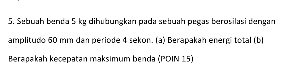 Sebuah benda 5 kg dihubungkan pada sebuah pegas berosilasi dengan 
amplitudo 60 mm dan periode 4 sekon. (a) Berapakah energi total (b) 
Berapakah kecepatan maksimum benda (POIN 15)