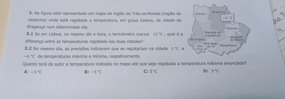 Na figura está representado um mapa da região de Trás-os-Montes (região da 
de
castanha) onde está registada a temperatura, em graus Celsius, da cidade de
Bragança num determinado dia. 
3.1 Se em Lisboa, no mesmo dia e hora, o termómetro marcar 12°C , qual é a
diferença entre as temperaturas registada nas duas cidades? 
3.2 No mesmo dia, as previsões indicavam que se registariam na cidade 1°C e
-6°C de temperaturas máxima e mínima, respetivamente.
Quanto terá de subir a temperatura indicada no mapa até que seja registada a temperatura máxima anunciada?
A: -5°C B: -3°C C: 5°C D: 3°C