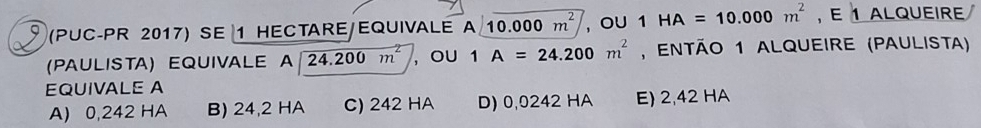 (PUC-PR 2017) SE 1 HECTARE/EQUIVALE A<10.000m^2 , oU 1HA=10.000m^2 , E 1 ALQUEIRE
(PAULISTA) EQUIVALE A beginarrayr Aencloselongdiv 24,200m^2endarray , ou 1A=24.200m^2 , então 1 alqueire (paulista)
EQUIVALE A
A) 0,242 HA B) 24,2 HA C) 242 HA D) 0,0242 HA E) 2,42 HA