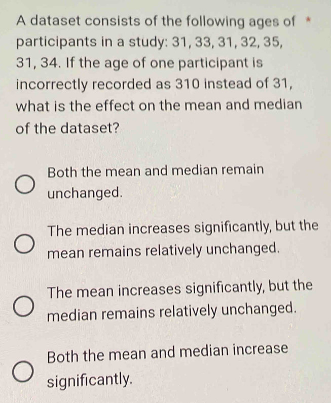 A dataset consists of the following ages of *
participants in a study: 31, 33, 31, 32, 35,
31, 34. If the age of one participant is
incorrectly recorded as 310 instead of 31,
what is the effect on the mean and median
of the dataset?
Both the mean and median remain
unchanged.
The median increases significantly, but the
mean remains relatively unchanged.
The mean increases significantly, but the
median remains relatively unchanged.
Both the mean and median increase
significantly.