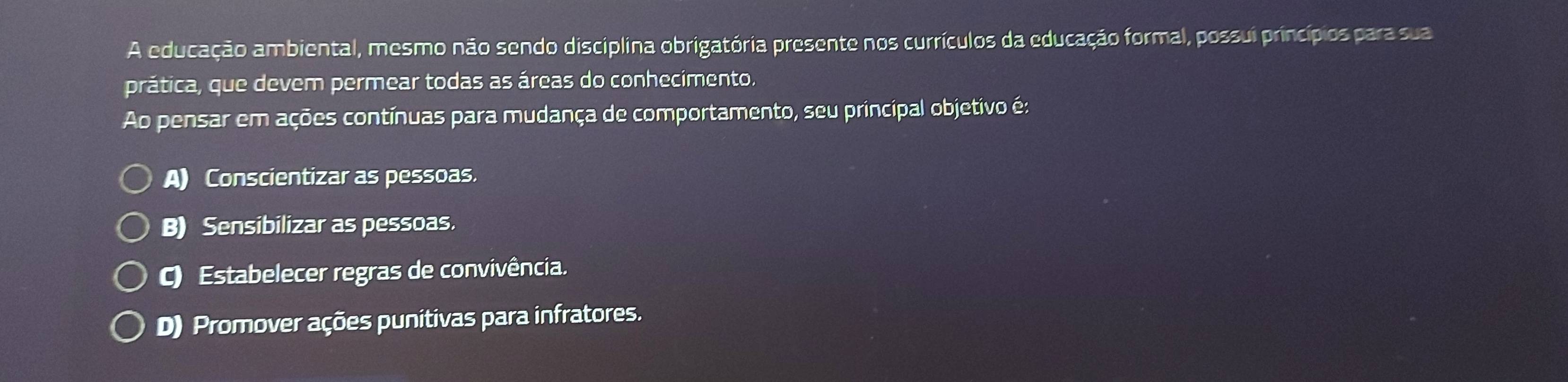 A educação ambiental, mesmo não sendo disciplina obrigatória presente nos currículos da educação formal, possui princípios para sua
prática, que devem permear todas as áreas do conhecimento.
Ao pensar em ações contínuas para mudança de comportamento, seu principal objetivo é:
A) Conscientizar as pessoas.
B) Sensibilizar as pessoas.
C) Estabelecer regras de convivência.
D) Promover ações punitivas para infratores.