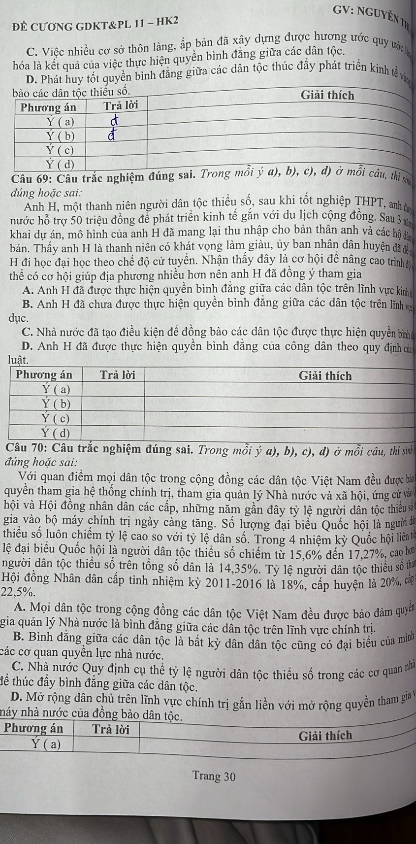 GV: NGUYÊN TH
ĐÈ CƯONG GDKT&PL 11 - HK2
C. Việc nhiều cơ sở thôn làng, ấp bản đã xây dựng được hương ước quy ước
hóa là kết quả của việc thực hiện quyền bình đăng giữa các dân tộc.
D. Phát huy tốt quyền bình đăng giữa các dân tộc thúc đầy phát triển kinh tế vùn
Câu 69: Câu trắc nghiệm đúng sai. Tro, thí sinh
đúng hoặc sai:
Ảnh H, một thanh niên người dân tộc thiểu số, sau khi tốt nghiệp THPT, anh đự
hước hỗ trợ 50 triệu đồng để phát triển kinh tế gắn với du lịch cộng đồng. Sau 3 năm
khai dự án, mô hình của anh H đã mang lại thu nhập cho bản thân anh và các hộ dàn
bản. Thấy anh H là thanh niên có khát vọng làm giàu, ủy ban nhân dân huyện đã đềp
H đi học đại học theo chế độ cử tuyển. Nhận thấy đây là cơ hội để nâng cao trình độ
thể có cơ hội giúp địa phương nhiều hơn nên anh H đã đồng ý tham gia
A. Anh H đã được thực hiện quyền bình đăng giữa các dân tộc trên lĩnh vực kinhà
B. Anh H đã chưa được thực hiện quyền bình đăng giữa các dân tộc trên lĩnh v
dục.
C. Nhà nước đã tạo điều kiện để đồng bào các dân tộc được thực hiện quyền bìnhó
D. Anh H đã được thực hiện quyền bình đẳng của công dân theo quy định củ
luật.
Câu 70: Câu trắc nghiệm đúng sai. Trong mỗi ý a), b), c), d) ở mỗi câu, thí sinh
đúng hoặc sai:
Với quan điểm mọi dân tộc trong cộng đồng các dân tộc Việt Nam đều được bàn
quyền tham gia hệ thống chính trị, tham gia quản lý Nhà nước và xã hội, ứng cử vào
hội và Hội đồng nhân dân các cấp, những năm gần đây tỷ lệ người dân tộc thiều số
gia vào bộ máy chính trị ngày càng tăng. Số lượng đại biểu Quốc hội là người i
thiểu số luôn chiếm tỷ lệ cao so với tỷ lệ dân số. Trong 4 nhiệm kỳ Quốc hội liên tiế
lệ đại biểu Quốc hội là người dân tộc thiều số chiếm từ 15,6% đến 17,27%, cao hơ
người dân tộc thiểu số trên tổng số dân là 14,35%. Tỷ lệ người dân tộc thiều số tham
Hội đồng Nhân dân cấp tinh nhiệm kỳ 2011-2016 là 18%, cấp huyện là 20%, cấp
22,5%.
A. Mọi dân tộc trong cộng đồng các dân tộc Việt Nam đều được bảo đảm quyền
gia quản lý Nhà nước là bình đăng giữa các dần tộc trên lĩnh vực chính trị.
B. Bình đẳng giữa các dân tộc là bất kỳ dân dân tộc cũng có đại biểu của mình
các cơ quan quyền lực nhà nước.
C. Nhà nước Quy định cụ thể tỷ lệ người dân tộc thiều số trong các cơ quan nhà
tể thúc đầy bình đăng giữa các dân tộc.
D. Mở rộng dân chủ trên lĩnh vực chính trị gắn liền với mở rộng quyền tham gia v
náy nhà nước của đồng bào dân tộc.
Phương án Trả lời
Ý ( a) Giải thích
Trang 30