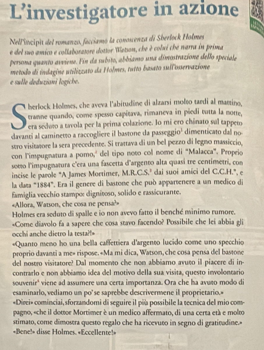 L’investigatore in azione
Nel/'incipit del romanzo, facciamó la conoscenza di Sherlock Holmes
e del suo amico e collaboratore dottor Watson, che è colui che narra in prima
persona quanto avviene. Fin da subito, abbiamo una dimostrazíone dello speciale
metodo di indagine utilizzato da Holmes, tutto basato sullosservazione
e sulle deduzioni logíche.
tranne quando, come spesso capitava, rimaneva in piedi tutta la notte,
era seduto a tavola per la prima colazione. Io mi ero chinato sul tappeto
davanti al caminetto a raccogliere il bastone da passeggio¹ dimenticato dal no
stro visitatore la sera precedente. Si trattava di un bel pezzo di legno massiccio,
con l’impugnatura a pomo, del tipo noto col nome di “Malacca”. Proprio
sotto l'impugnatura c'era una fascetta d'argento alta quasí tre centimetri, con
incise le parole “A James Mortimer, M.R.C.S.’ dai suoi amíci del C.C.H.”, e
la data “1884”. Era il genere di bastone che può appartenere a un medico di
famiglia vecchío stampo: dignitoso, solido e rassicurante.
«Allora, Watson, che cosa ne pensa?»
Holmes era seduto di spalle e io non avevo fatto il benché minimo rumore.
«Come diavolo fa a sapere che cosa stavo facendo? Possibile che lei abbia gli
occhi anche dietro la testa?!»
«Quanto meno ho una bella caffettiera d'argento lucido come uno specchio
proprio davanti a me» rispose. «Ma mi dica, Watson, che cosa pensa del bastone
del nostro visitatore? Dal momento che non abbiamo avuto il piacere di in-
contrarlo e non abbiamo idea del motivo della sua visita, questo involontario
souvenir* viene ad assumere una certa importanza. Ora che ha avuto modo di
esaminarlo, vediamo un po’ se saprebbe descrivermene il proprietario.»
«Direi» cominciai, sforzandomi di seguire il più possibile la tecnica del mio com-
pagno, «che il dottor Mortimer è un medico affermato, di una certa età e molto
stimato, come dimostra questo regalo che ha ricevuto in segno di gratitudine.»
«Bene!» disse Holmes. «Eccellente!»