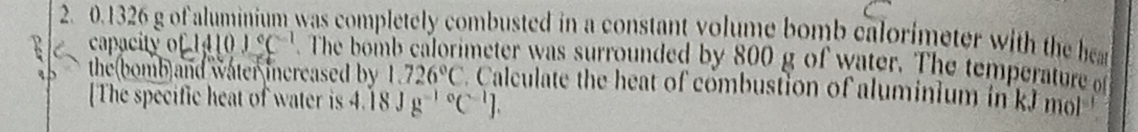 0.1326 g of aluminium was completely combusted in a constant volume bomb calorimeter with the a 
capacity c1410)^circ C^(-1)
the(bomb)and water increased by . The bomb calorimeter was surrounded by 800 g of water. The temperature of
1.726°C Calculate the heat of combustion of aluminium in kJ m
[The specific heat of water is 4 .18Jg^((-1)°C^-1)J.