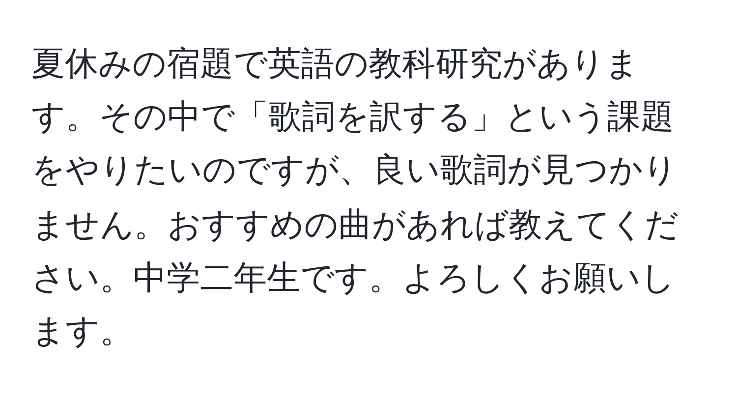 夏休みの宿題で英語の教科研究があります。その中で「歌詞を訳する」という課題をやりたいのですが、良い歌詞が見つかりません。おすすめの曲があれば教えてください。中学二年生です。よろしくお願いします。